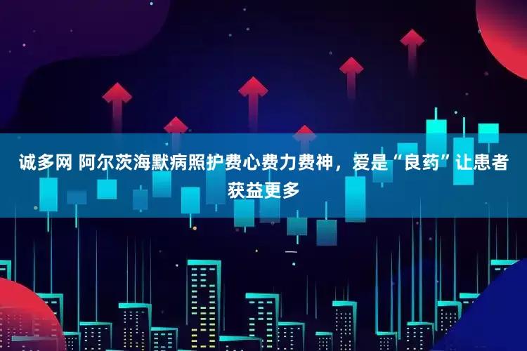 诚多网 阿尔茨海默病照护费心费力费神，爱是“良药”让患者获益更多