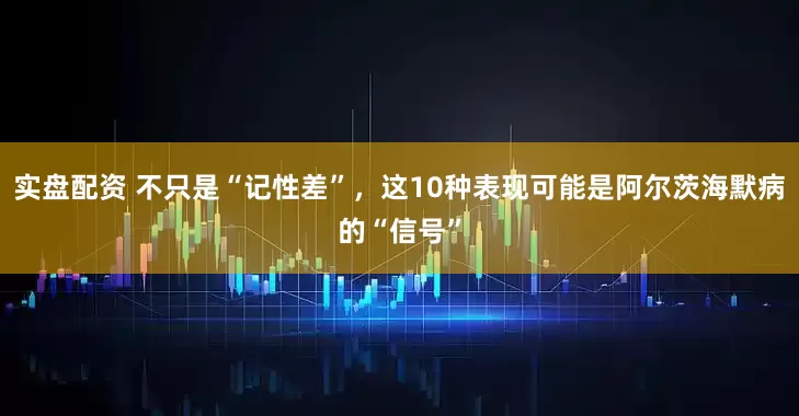 实盘配资 不只是“记性差”，这10种表现可能是阿尔茨海默病的“信号”