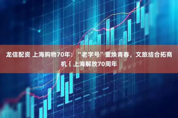 龙信配资 上海购物70年：“老字号”重焕青春，文旅结合拓商机丨上海解放70周年