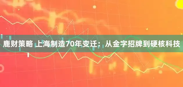 鹿财策略 上海制造70年变迁：从金字招牌到硬核科技