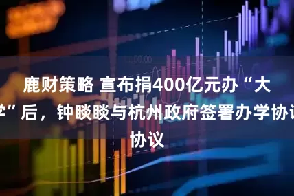 鹿财策略 宣布捐400亿元办“大学”后，钟睒睒与杭州政府签署办学协议