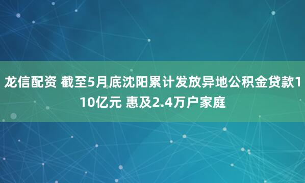 龙信配资 截至5月底沈阳累计发放异地公积金贷款110亿元 惠及2.4万户家庭