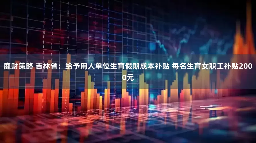 鹿财策略 吉林省：给予用人单位生育假期成本补贴 每名生育女职工补贴2000元