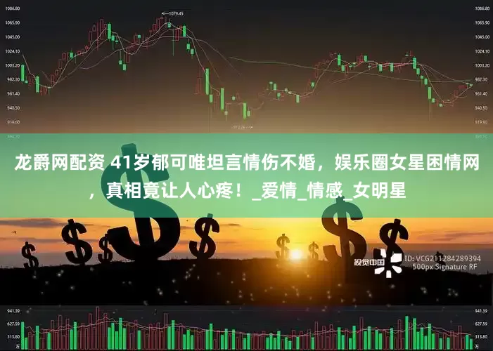 龙爵网配资 41岁郁可唯坦言情伤不婚，娱乐圈女星困情网，真相竟让人心疼！_爱情_情感_女明星