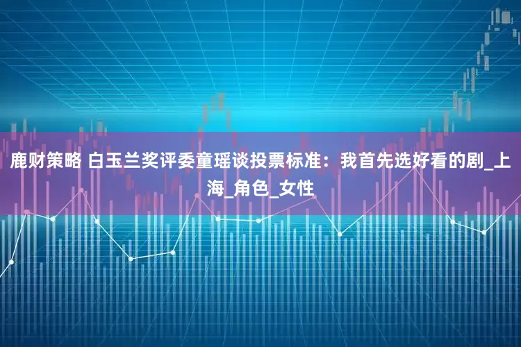 鹿财策略 白玉兰奖评委童瑶谈投票标准：我首先选好看的剧_上海_角色_女性