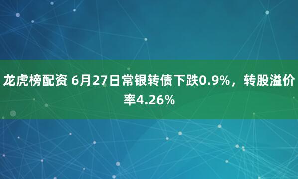龙虎榜配资 6月27日常银转债下跌0.9%，转股溢价率4.26%
