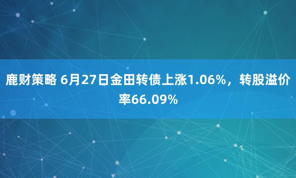 鹿财策略 6月27日金田转债上涨1.06%，转股溢价率66.09%