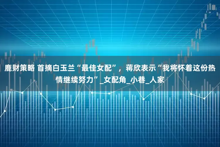 鹿财策略 首摘白玉兰“最佳女配”，蒋欣表示“我将怀着这份热情继续努力”_女配角_小巷_人家