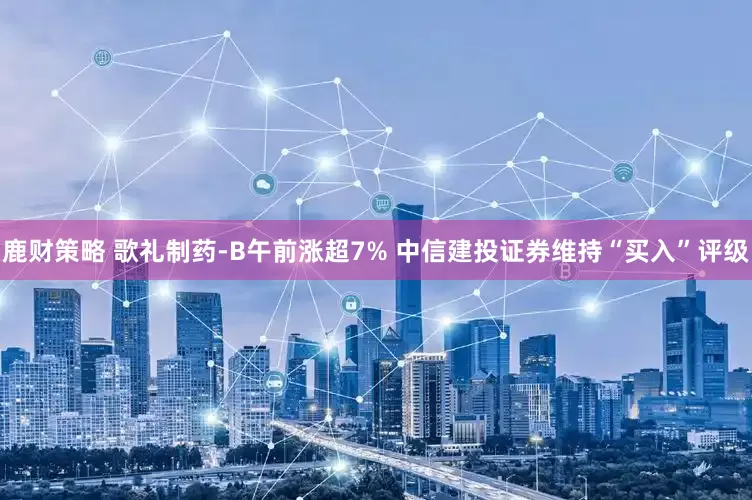 鹿财策略 歌礼制药-B午前涨超7% 中信建投证券维持“买入”评级