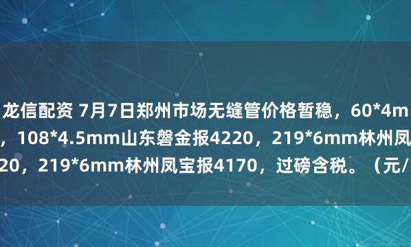 龙信配资 7月7日郑州市场无缝管价格暂稳，60*4mm临沂金正阳报4320，108*4.5mm山东磐金报4220，219*6mm林州凤宝报4170，过磅含税。（元/吨）