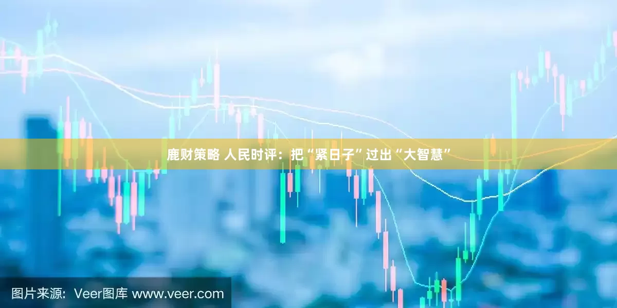 鹿财策略 人民时评：把“紧日子”过出“大智慧”