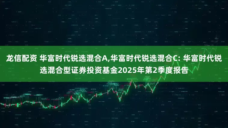 龙信配资 华富时代锐选混合A,华富时代锐选混合C: 华富时代锐选混合型证券投资基金2025年第2季度报告