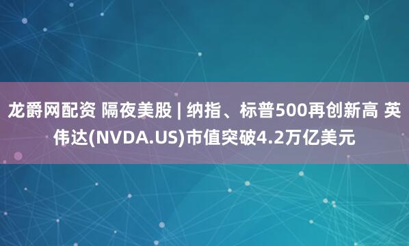 龙爵网配资 隔夜美股 | 纳指、标普500再创新高 英伟达(NVDA.US)市值突破4.2万亿美元