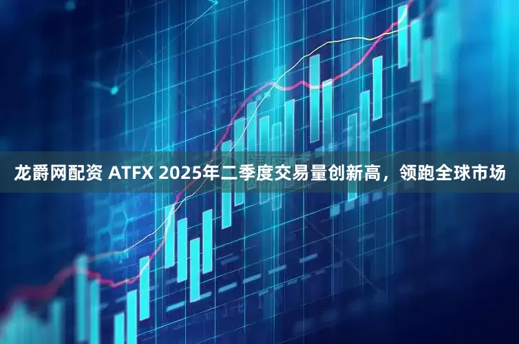 龙爵网配资 ATFX 2025年二季度交易量创新高，领跑全球市场