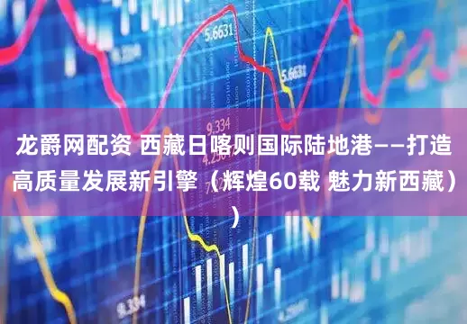龙爵网配资 西藏日喀则国际陆地港——打造高质量发展新引擎（辉煌60载 魅力新西藏）
