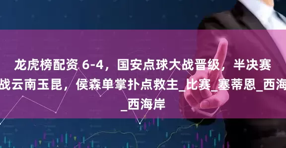 龙虎榜配资 6-4，国安点球大战晋级，半决赛迎战云南玉昆，侯森单掌扑点救主_比赛_塞蒂恩_西海岸
