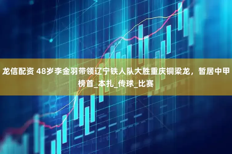 龙信配资 48岁李金羽带领辽宁铁人队大胜重庆铜梁龙，暂居中甲榜首_本扎_传球_比赛