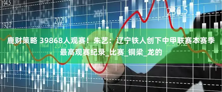 鹿财策略 39868人观赛！朱艺：辽宁铁人创下中甲联赛本赛季最高观赛纪录_比赛_铜梁_龙的