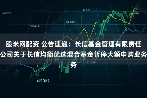 股米网配资 公告速递：长信基金管理有限责任公司关于长信均衡优选混合基金暂停大额申购业务