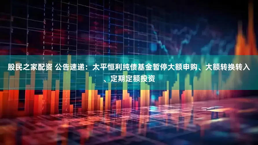 股民之家配资 公告速递：太平恒利纯债基金暂停大额申购、大额转换转入、定期定额投资