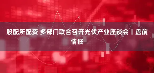 股配所配资 多部门联合召开光伏产业座谈会丨盘前情报