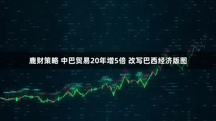 鹿财策略 中巴贸易20年增5倍 改写巴西经济版图