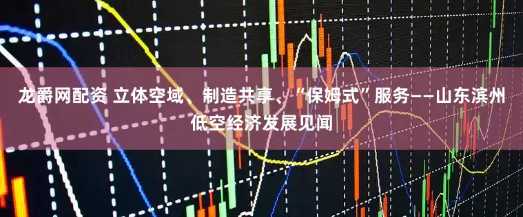 龙爵网配资 立体空域、制造共享、“保姆式”服务——山东滨州低空经济发展见闻