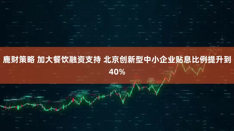鹿财策略 加大餐饮融资支持 北京创新型中小企业贴息比例提升到40%